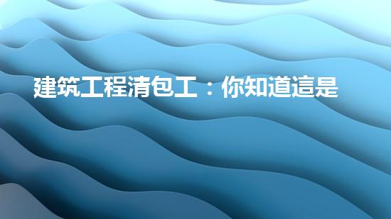 建筑工程清包工：你知道這是什么嗎？